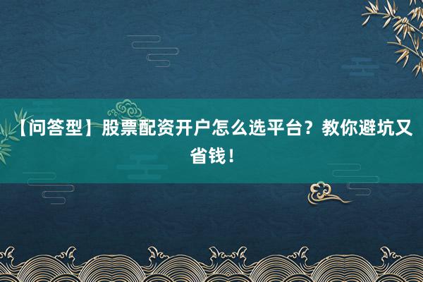【问答型】股票配资开户怎么选平台？教你避坑又省钱！