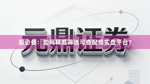 股必备：如何精准筛选可查配资实盘平台？