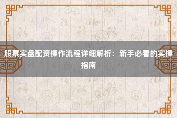 股票实盘配资操作流程详细解析：新手必看的实操指南
