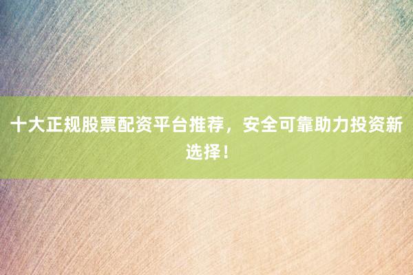 十大正规股票配资平台推荐，安全可靠助力投资新选择！