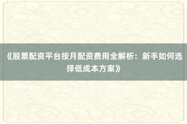 《股票配资平台按月配资费用全解析：新手如何选择低成本方案》