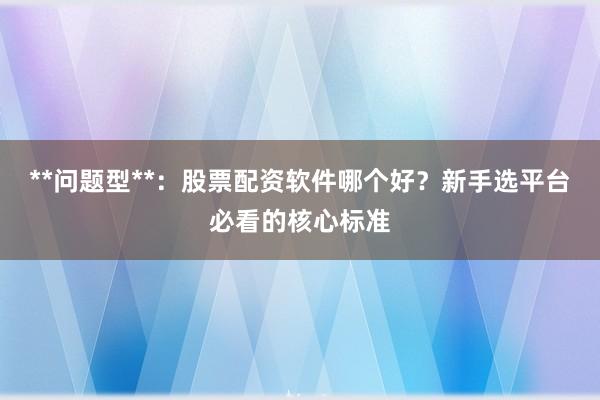 **问题型**:股票配资软件哪个好?新手选平台必看的核心标准