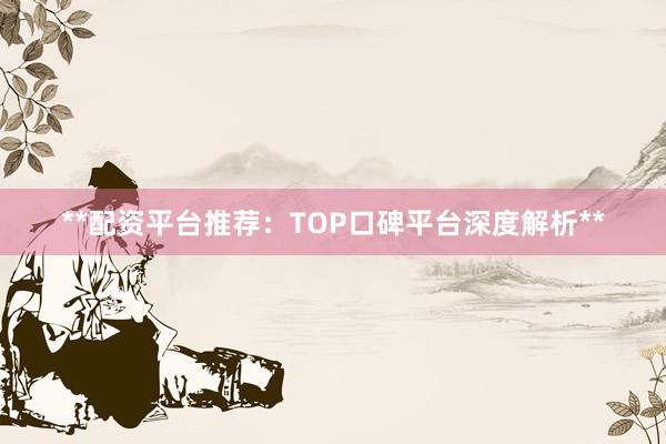 **配资平台推荐:TOP口碑平台深度解析**