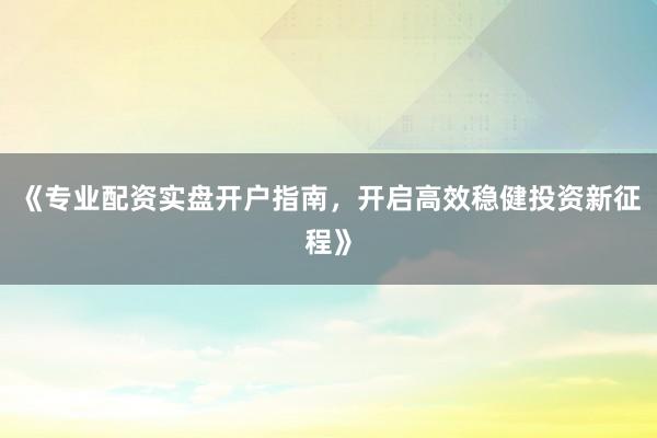 《专业配资实盘开户指南,开启高效稳健投资新征程》