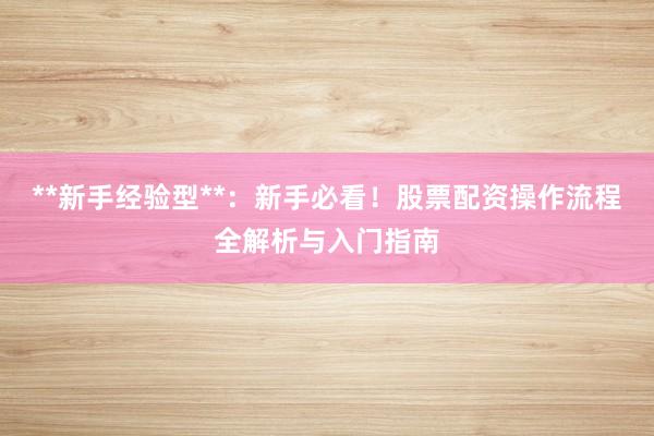 **新手经验型**：新手必看！股票配资操作流程全解析与入门指南