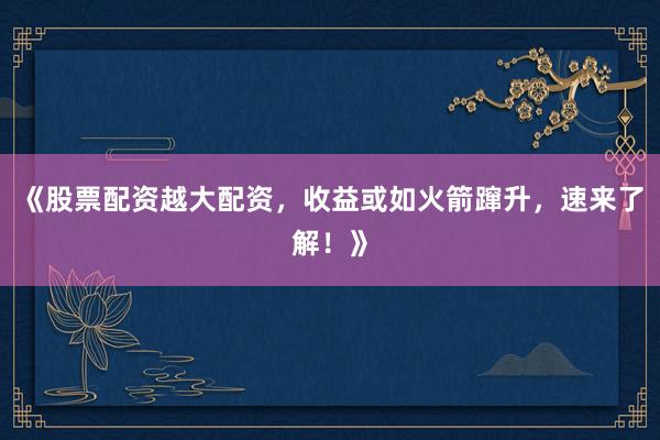 《股票配资越大配资,收益或如火箭蹿升,速来了解!》