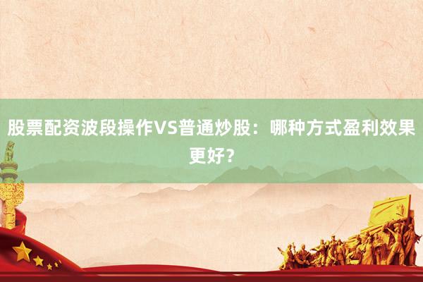 股票配资波段操作VS普通炒股：哪种方式盈利效果更好？