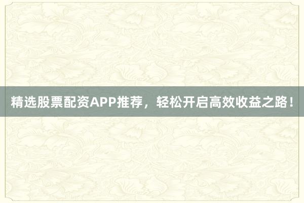 精选股票配资APP推荐，轻松开启高效收益之路！
