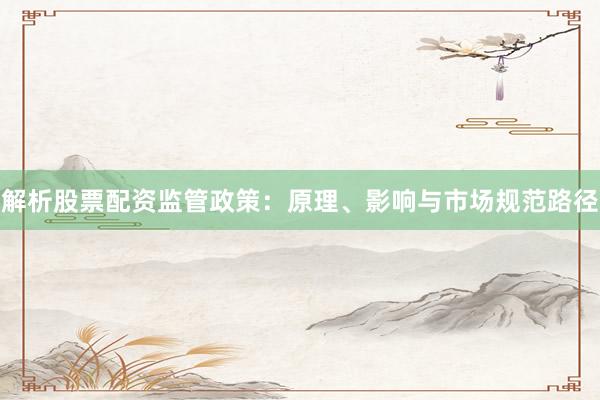 解析股票配资监管政策：原理、影响与市场规范路径