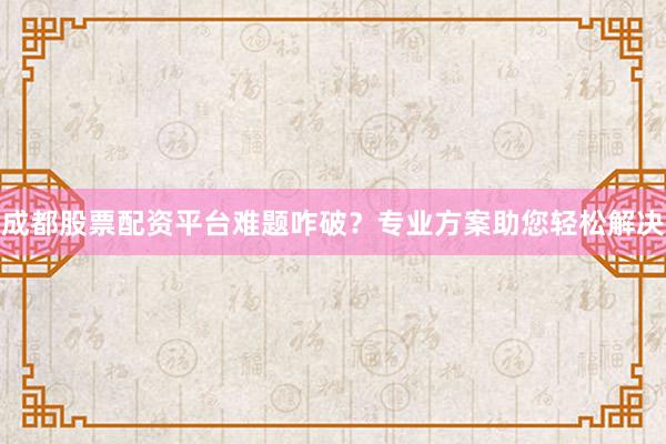 成都股票配资平台难题咋破？专业方案助您轻松解决
