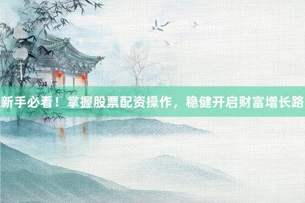新手必看！掌握股票配资操作，稳健开启财富增长路