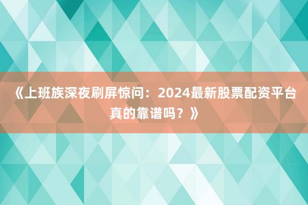 《上班族深夜刷屏惊问：2024最新股票配资平台真的靠谱吗？》