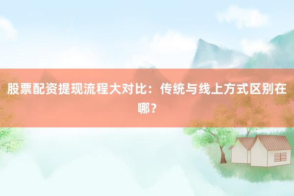 股票配资提现流程大对比：传统与线上方式区别在哪？