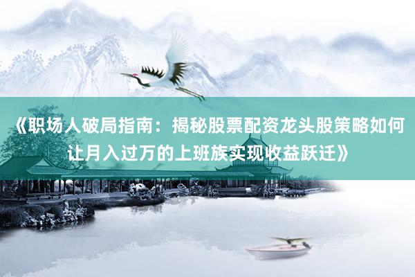 《职场人破局指南：揭秘股票配资龙头股策略如何让月入过万的上班族实现收益跃迁》