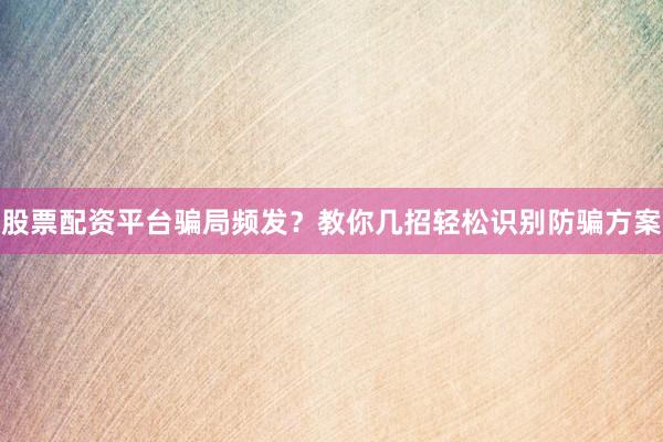 股票配资平台骗局频发？教你几招轻松识别防骗方案