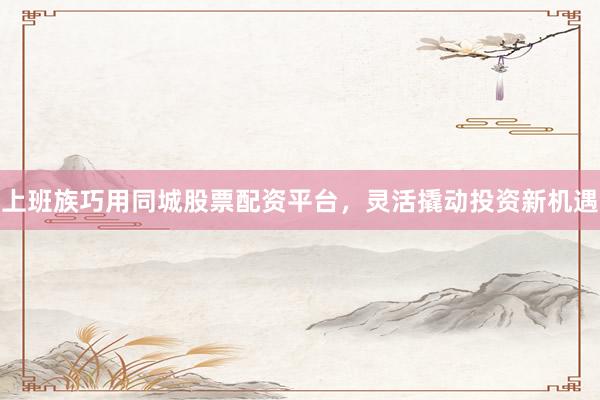 上班族巧用同城股票配资平台，灵活撬动投资新机遇