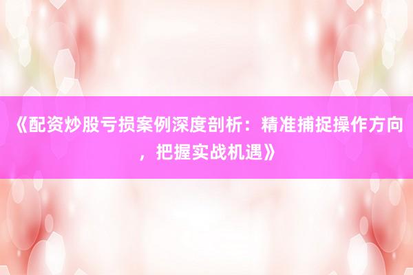 《配资炒股亏损案例深度剖析：精准捕捉操作方向，把握实战机遇》