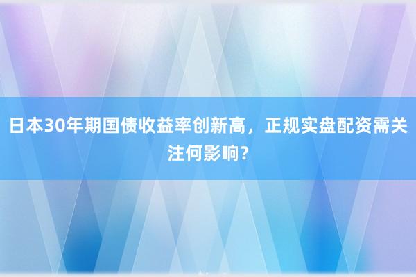 日本30年期国债收益率创新高，正规实盘配资需关注何影响？