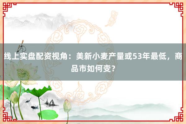线上实盘配资视角：美新小麦产量或53年最低，商品市如何变？