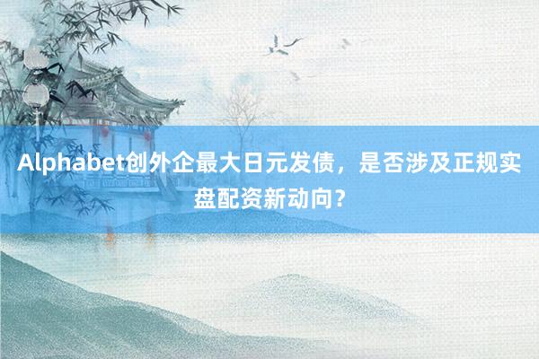 Alphabet创外企最大日元发债，是否涉及正规实盘配资新动向？