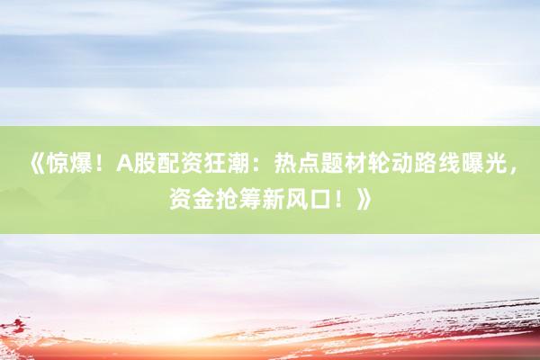 《惊爆！A股配资狂潮：热点题材轮动路线曝光，资金抢筹新风口！》