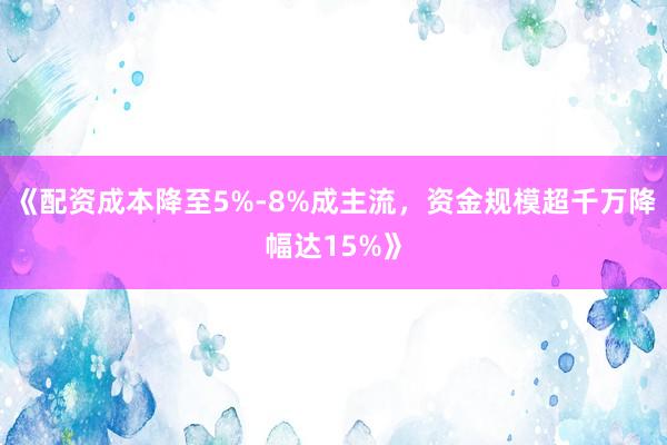 《配资成本降至5%-8%成主流，资金规模超千万降幅达15%》