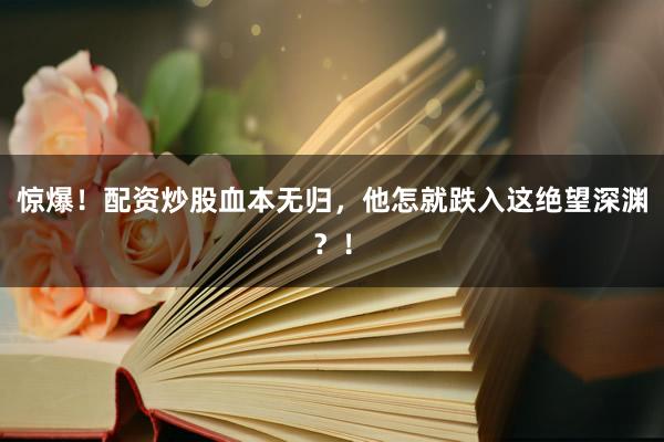 惊爆！配资炒股血本无归，他怎就跌入这绝望深渊？！