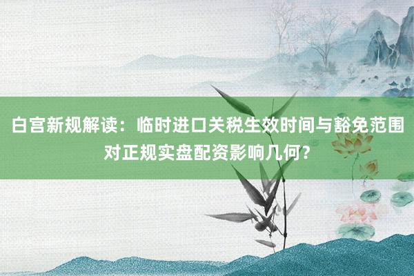 白宫新规解读：临时进口关税生效时间与豁免范围对正规实盘配资影响几何？