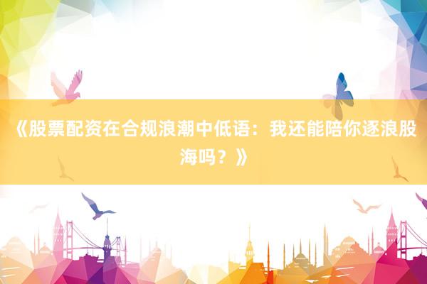 《股票配资在合规浪潮中低语：我还能陪你逐浪股海吗？》