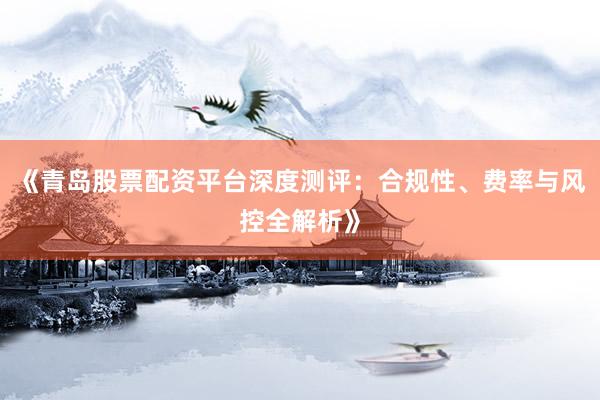 《青岛股票配资平台深度测评：合规性、费率与风控全解析》
