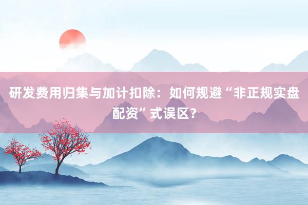 研发费用归集与加计扣除：如何规避“非正规实盘配资”式误区？