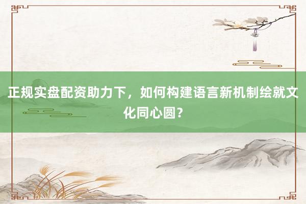 正规实盘配资助力下，如何构建语言新机制绘就文化同心圆？