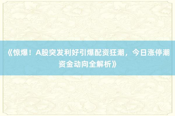 《惊爆！A股突发利好引爆配资狂潮，今日涨停潮资金动向全解析》