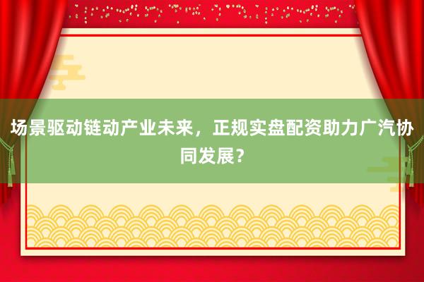 场景驱动链动产业未来，正规实盘配资助力广汽协同发展？