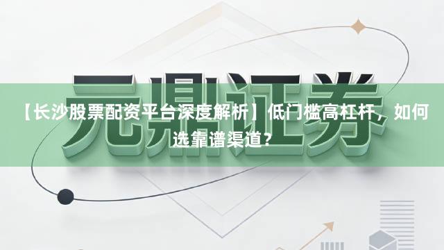 【长沙股票配资平台深度解析】低门槛高杠杆，如何选靠谱渠道？