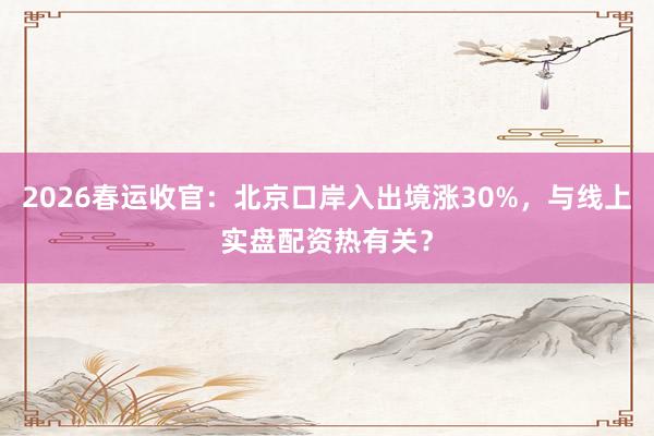 2026春运收官：北京口岸入出境涨30%，与线上实盘配资热有关？