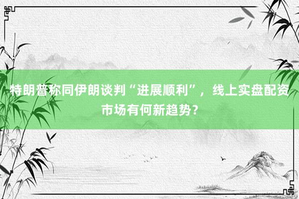 特朗普称同伊朗谈判“进展顺利”，线上实盘配资市场有何新趋势？
