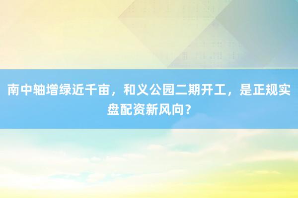 南中轴增绿近千亩，和义公园二期开工，是正规实盘配资新风向？