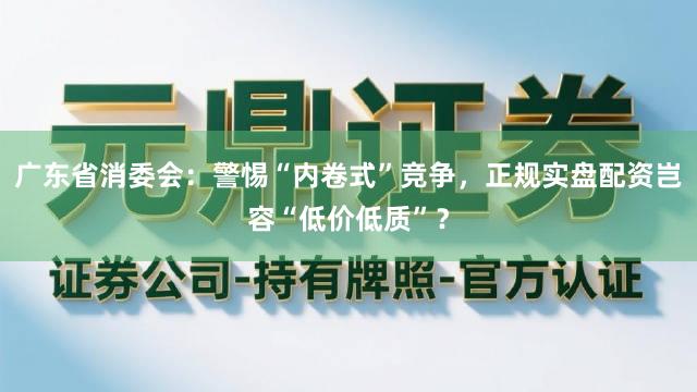 广东省消委会：警惕“内卷式”竞争，正规实盘配资岂容“低价低质”？