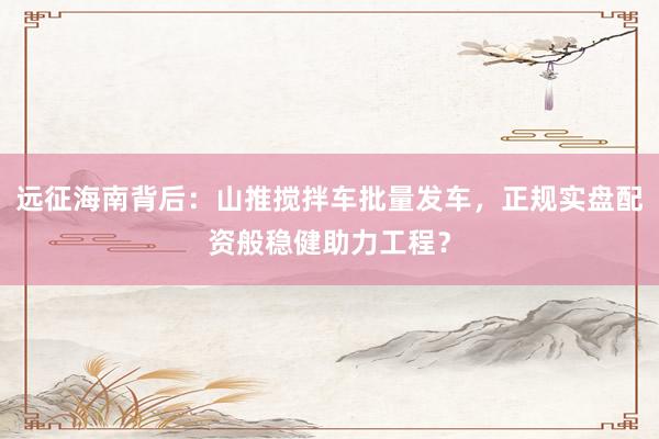 远征海南背后：山推搅拌车批量发车，正规实盘配资般稳健助力工程？
