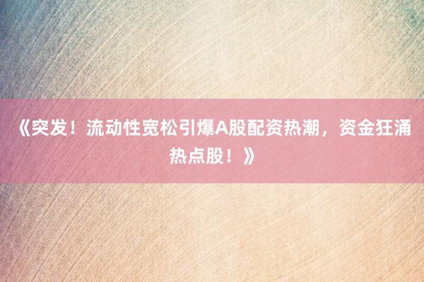 《突发！流动性宽松引爆A股配资热潮，资金狂涌热点股！》