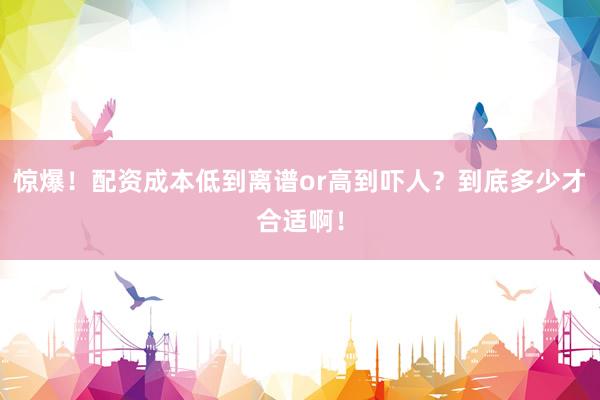 惊爆！配资成本低到离谱or高到吓人？到底多少才合适啊！