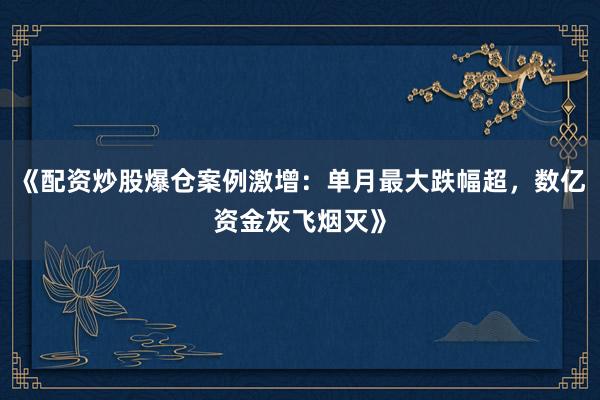 《配资炒股爆仓案例激增：单月最大跌幅超，数亿资金灰飞烟灭》