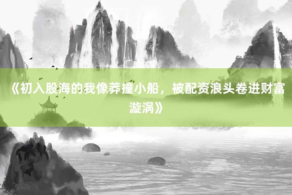 《初入股海的我像莽撞小船，被配资浪头卷进财富漩涡》