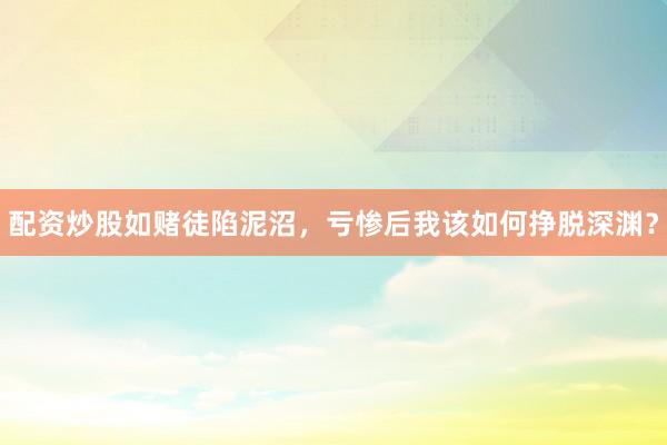 配资炒股如赌徒陷泥沼，亏惨后我该如何挣脱深渊？
