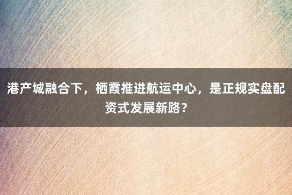 港产城融合下，栖霞推进航运中心，是正规实盘配资式发展新路？