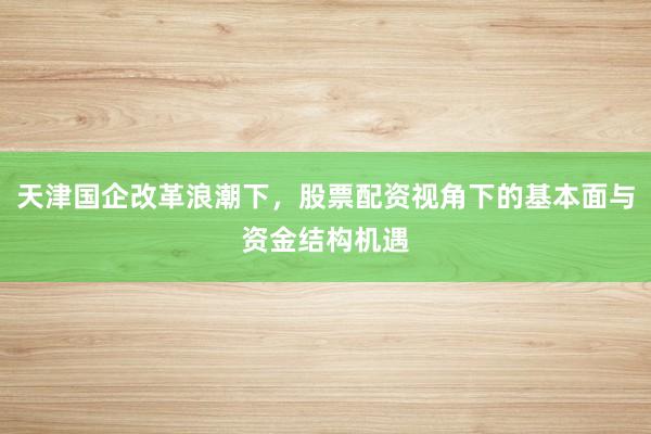 天津国企改革浪潮下，股票配资视角下的基本面与资金结构机遇