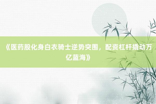 《医药股化身白衣骑士逆势突围，配资杠杆撬动万亿蓝海》