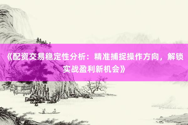 《配资交易稳定性分析：精准捕捉操作方向，解锁实战盈利新机会》