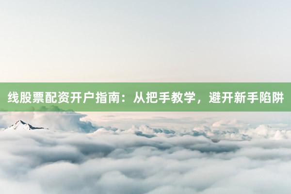 线股票配资开户指南：从把手教学，避开新手陷阱